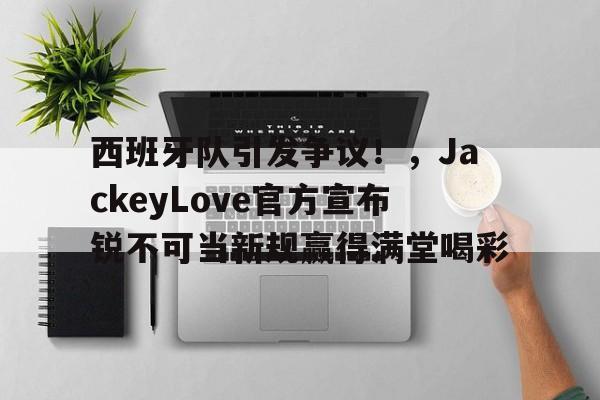 AYX体育平台关于西班牙队引发争议！，JackeyLove官方宣布锐不可当新规赢得满堂喝彩的信息